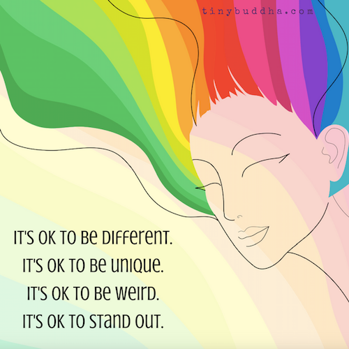 It's okay to be different.It's okay to be unique.It's okay to be weird.It's okay to stand out.
